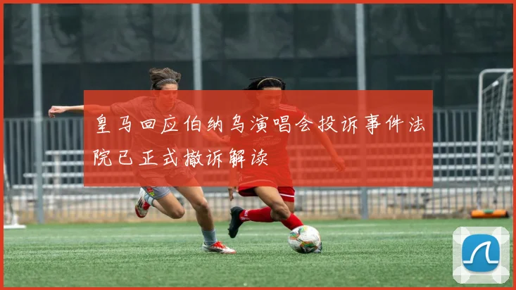 皇马回应伯纳乌演唱会投诉事件法院已正式撤诉解读