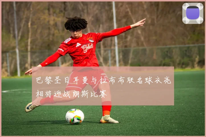 巴黎圣日耳曼与拉布布联名球衣亮相将迎战朗斯比赛