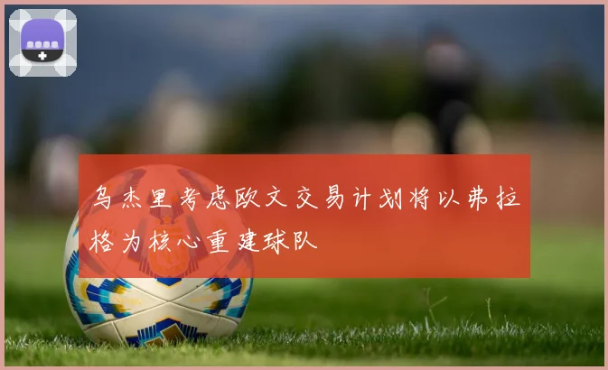 乌杰里考虑欧文交易计划将以弗拉格为核心重建球队