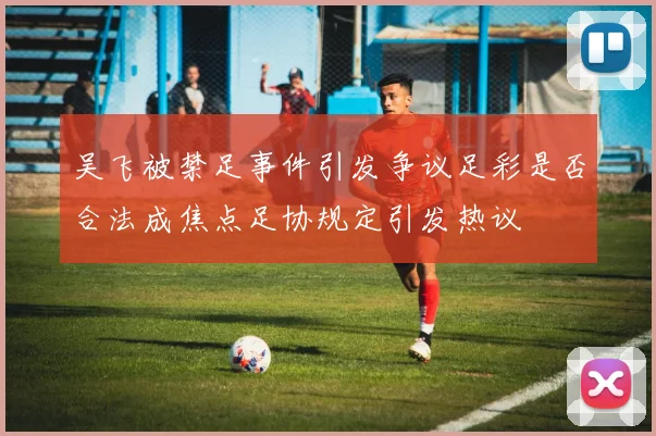 吴飞被禁足事件引发争议足彩是否合法成焦点足协规定引发热议