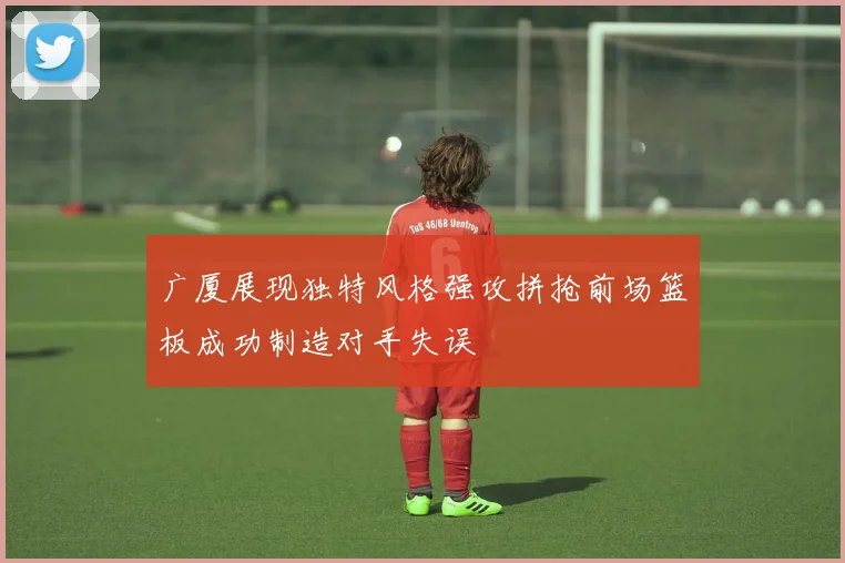 广厦展现独特风格强攻拼抢前场篮板成功制造对手失误