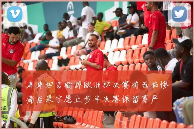 库库坦言输掉欧洲杯决赛将面临惨痛后果宁愿止步半决赛保留尊严