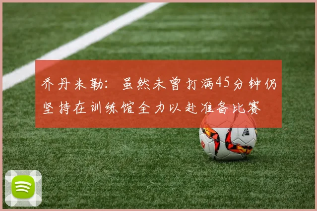 乔丹米勒：虽然未曾打满45分钟仍坚持在训练馆全力以赴准备比赛