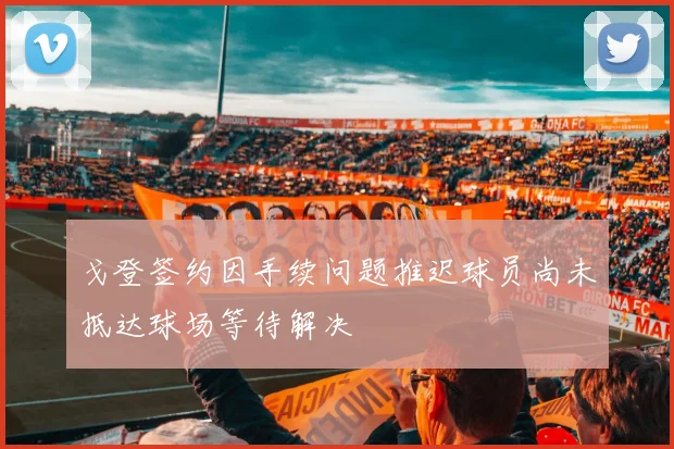 戈登签约因手续问题推迟球员尚未抵达球场等待解决