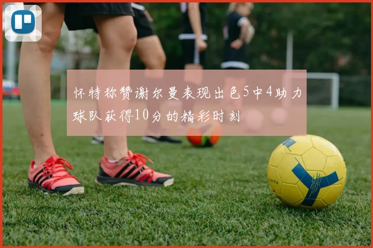 怀特称赞谢尔曼表现出色5中4助力球队获得10分的精彩时刻
