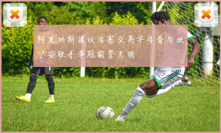 阿里纳斯建议活塞交易字母哥与坎宁安联手争冠前景光明