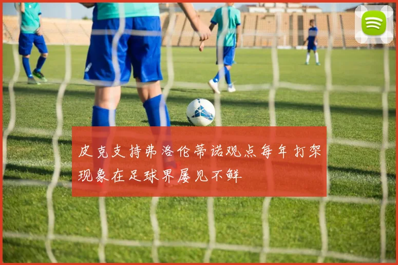 皮克支持弗洛伦蒂诺观点每年打架现象在足球界屡见不鲜