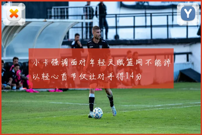 小卡强调面对年轻天赋篮网不能掉以轻心首节仅让对手得14分