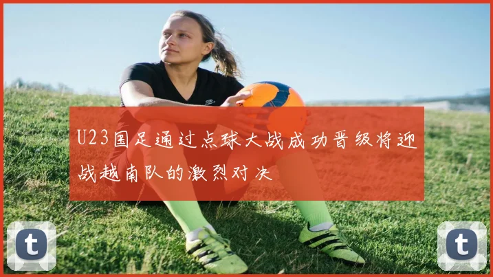 U23国足通过点球大战成功晋级将迎战越南队的激烈对决
