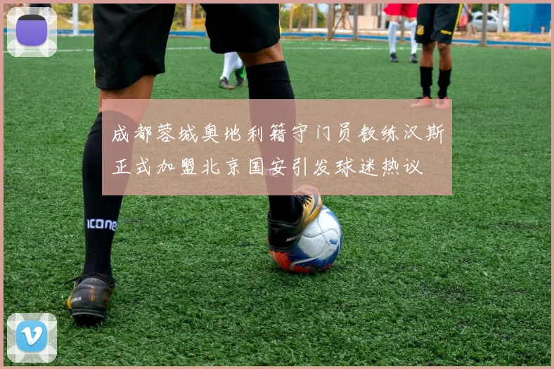 成都蓉城奥地利籍守门员教练汉斯正式加盟北京国安引发球迷热议
