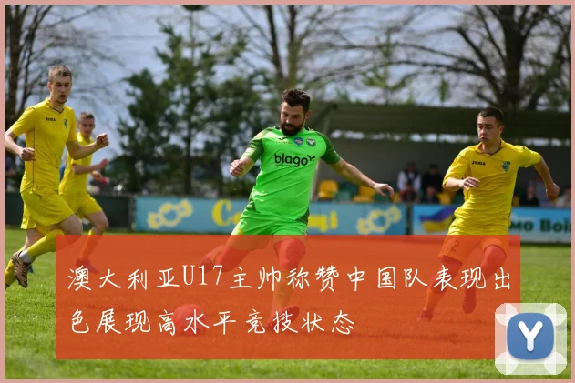 澳大利亚U17主帅称赞中国队表现出色展现高水平竞技状态