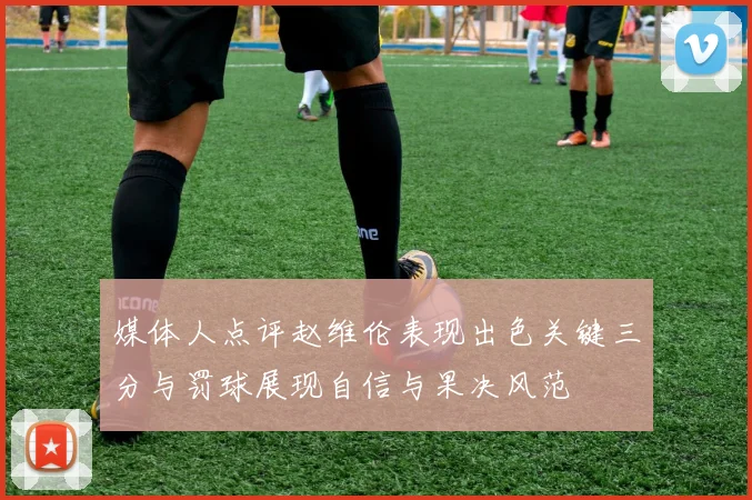 媒体人点评赵维伦表现出色关键三分与罚球展现自信与果决风范